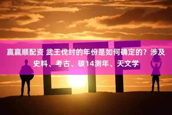 赢赢顺配资 武王伐纣的年份是如何确定的？涉及史料、考古、碳14测年、天文学
