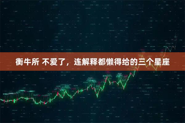 衡牛所 不爱了，连解释都懒得给的三个星座
