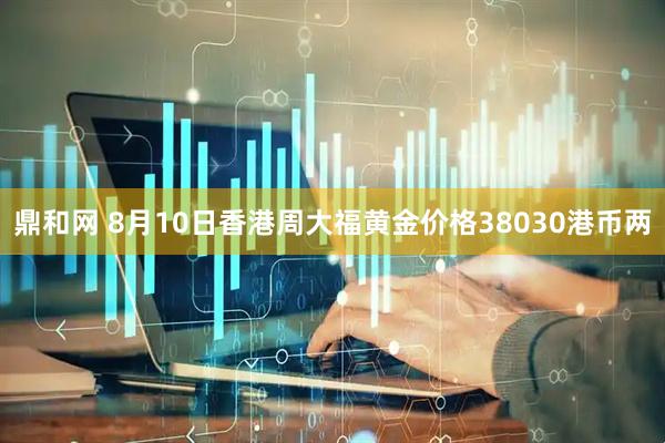 鼎和网 8月10日香港周大福黄金价格38030港币两