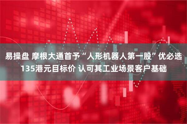 易操盘 摩根大通首予“人形机器人第一股”优必选135港元目标价 认可其工业场景客户基础