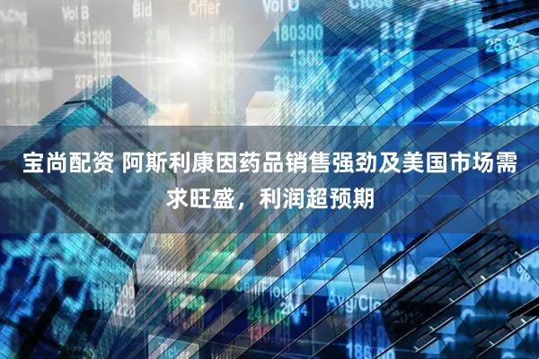 宝尚配资 阿斯利康因药品销售强劲及美国市场需求旺盛，利润超预期