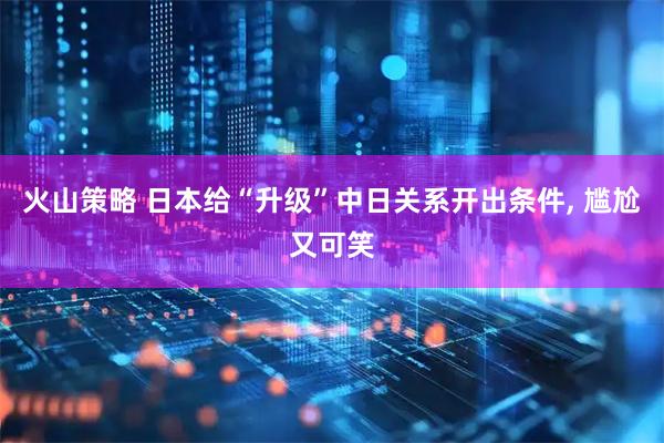 火山策略 日本给“升级”中日关系开出条件, 尴尬又可笑