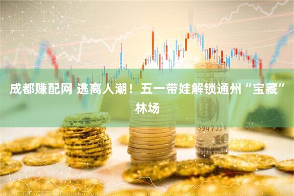 成都赚配网 逃离人潮！五一带娃解锁通州“宝藏”林场