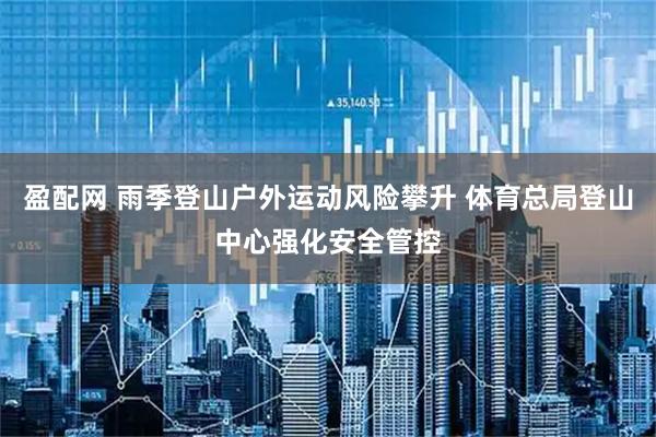 盈配网 雨季登山户外运动风险攀升 体育总局登山中心强化安全管控
