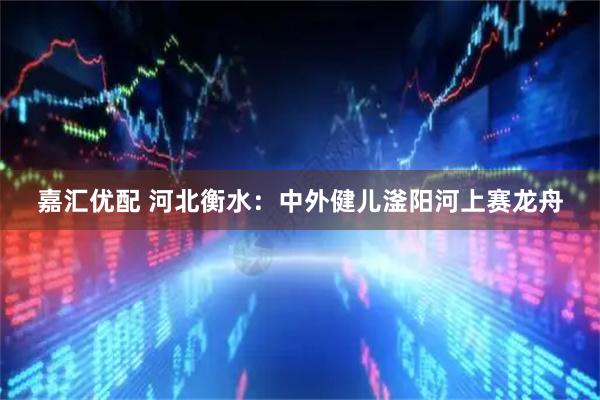 嘉汇优配 河北衡水：中外健儿滏阳河上赛龙舟