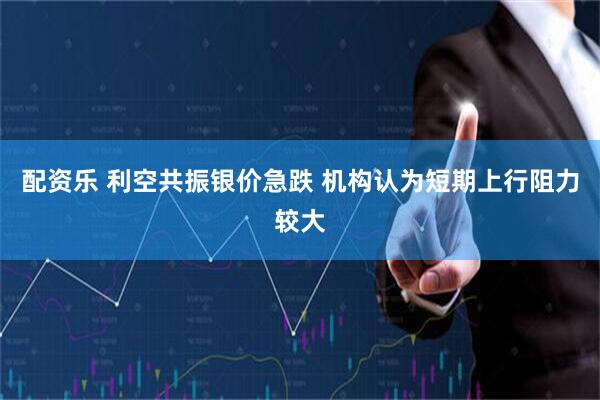 配资乐 利空共振银价急跌 机构认为短期上行阻力较大