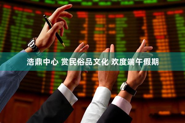 浩鼎中心 赏民俗品文化 欢度端午假期