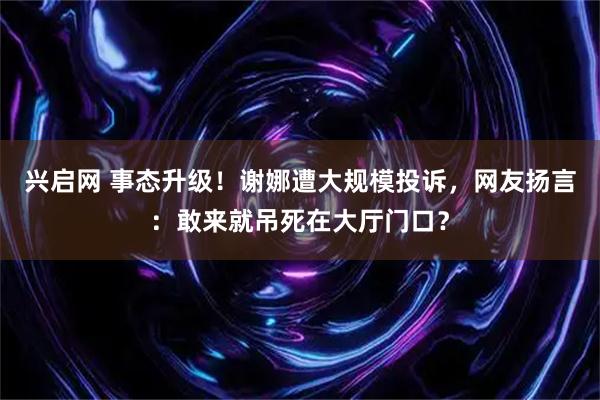 兴启网 事态升级！谢娜遭大规模投诉，网友扬言：敢来就吊死在大厅门口？